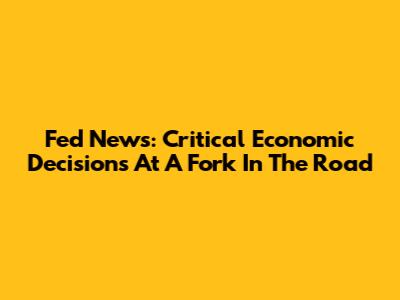 Fed News: Critical Economic Decisions At A Fork In The Road