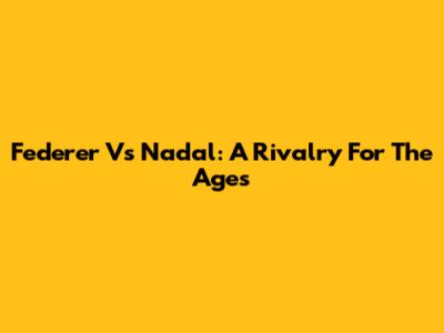 Federer Vs Nadal: A Rivalry For The Ages