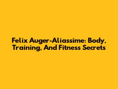 Felix Auger-Aliassime: Body, Training, And Fitness Secrets