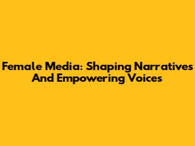 Female Media: Shaping Narratives And Empowering Voices