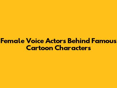 Female Voice Actors Behind Famous Cartoon Characters