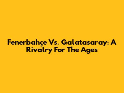 Fenerbahçe Vs. Galatasaray: A Rivalry For The Ages