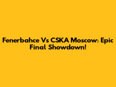 Fenerbahce Vs CSKA Moscow: Epic Final Showdown!