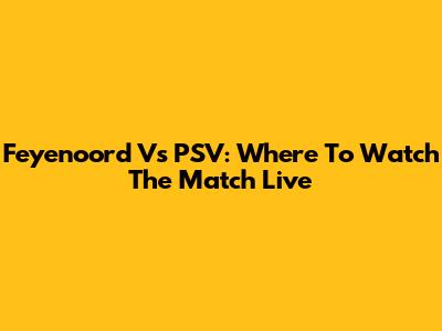 Feyenoord Vs PSV: Where To Watch The Match Live