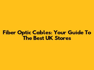 Fiber Optic Cables: Your Guide To The Best UK Stores