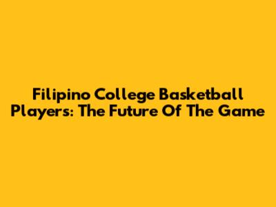 Filipino College Basketball Players: The Future Of The Game