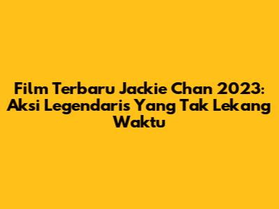Film Terbaru Jackie Chan 2023: Aksi Legendaris Yang Tak Lekang Waktu