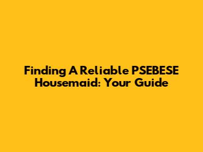 Finding A Reliable PSEBESE Housemaid: Your Guide