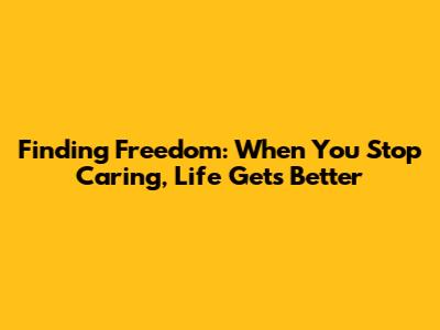 Finding Freedom: When You Stop Caring, Life Gets Better