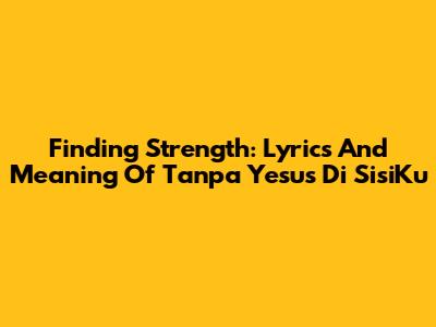 Finding Strength: Lyrics And Meaning Of 'Tanpa Yesus Di SisiKu'