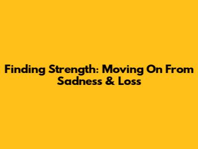 Finding Strength: Moving On From Sadness & Loss