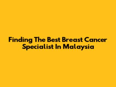 Finding The Best Breast Cancer Specialist In Malaysia
