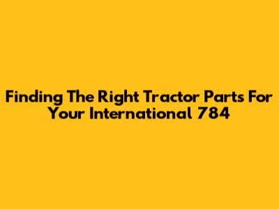 Finding The Right Tractor Parts For Your International 784