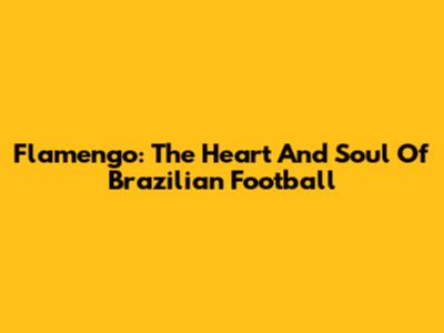 Flamengo: The Heart And Soul Of Brazilian Football