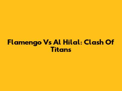 Flamengo Vs Al Hilal: Clash Of Titans