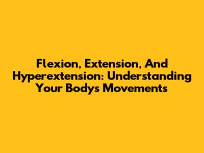 Flexion, Extension, And Hyperextension: Understanding Your Body's Movements