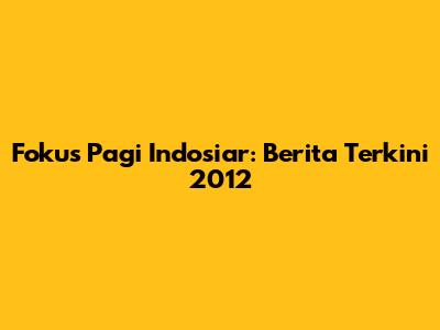 Fokus Pagi Indosiar: Berita Terkini 2012