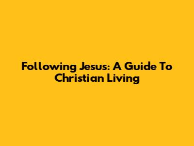 Following Jesus: A Guide To Christian Living