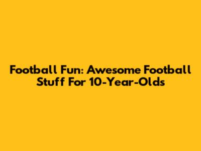 Football Fun: Awesome Football Stuff For 10-Year-Olds