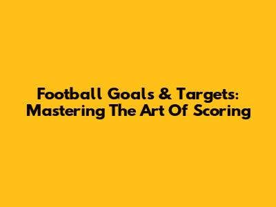 Football Goals & Targets: Mastering The Art Of Scoring