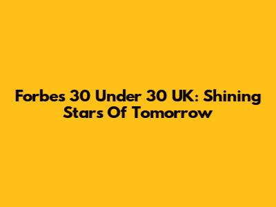 Forbes 30 Under 30 UK: Shining Stars Of Tomorrow