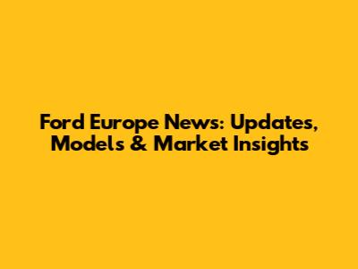 Ford Europe News: Updates, Models & Market Insights