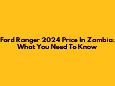 Ford Ranger 2024 Price In Zambia: What You Need To Know