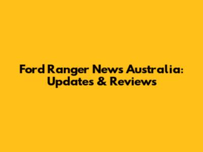Ford Ranger News Australia: Updates & Reviews