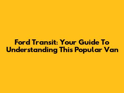 Ford Transit: Your Guide To Understanding This Popular Van