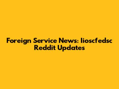 Foreign Service News: Iioscfedsc Reddit Updates