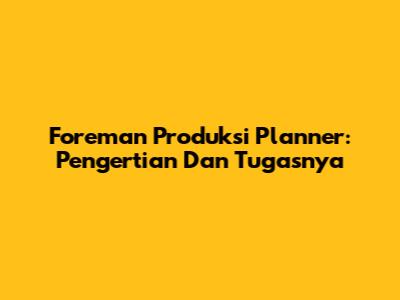 Foreman Produksi Planner: Pengertian Dan Tugasnya