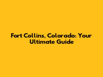 Fort Collins, Colorado: Your Ultimate Guide
