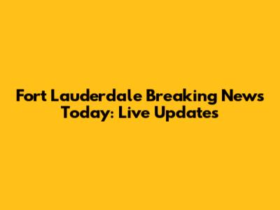 Fort Lauderdale Breaking News Today: Live Updates