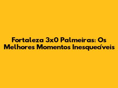 Fortaleza 3x0 Palmeiras: Os Melhores Momentos Inesquecíveis