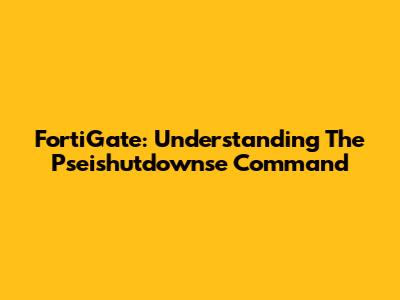 FortiGate: Understanding The Pseishutdownse Command
