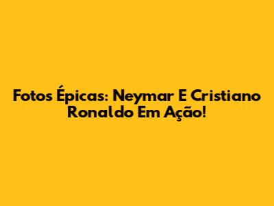 Fotos Épicas: Neymar E Cristiano Ronaldo Em Ação!