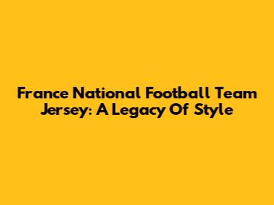 France National Football Team Jersey: A Legacy Of Style