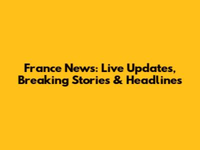 France News: Live Updates, Breaking Stories & Headlines