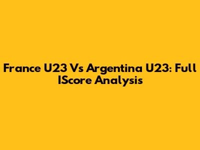 France U23 Vs Argentina U23: Full IScore Analysis