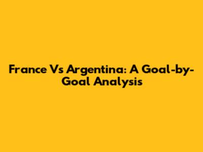 France Vs Argentina: A Goal-by-Goal Analysis