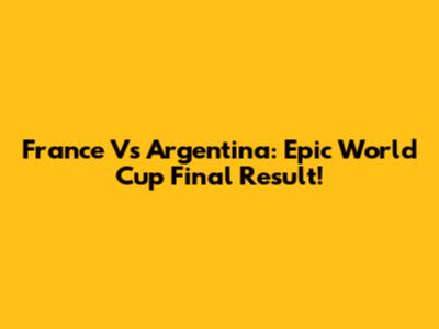 France Vs Argentina: Epic World Cup Final Result!