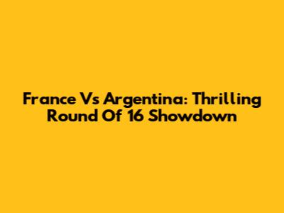 France Vs Argentina: Thrilling Round Of 16 Showdown