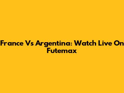 France Vs Argentina: Watch Live On Futemax