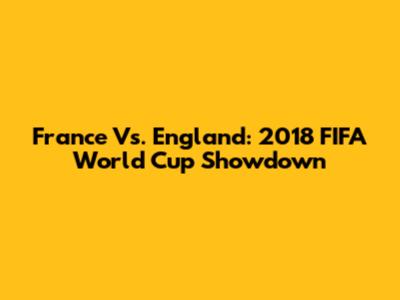 France Vs. England: 2018 FIFA World Cup Showdown