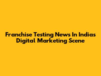 Franchise Testing News In India's Digital Marketing Scene