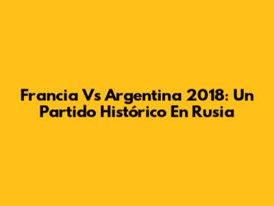Francia Vs Argentina 2018: Un Partido Histórico En Rusia