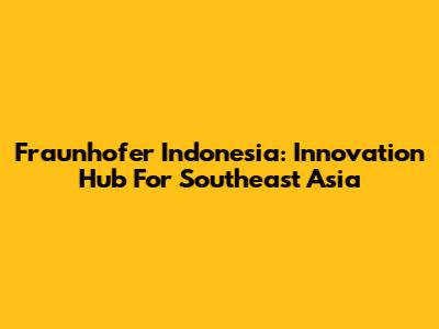 Fraunhofer Indonesia: Innovation Hub For Southeast Asia