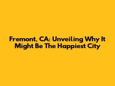 Fremont, CA: Unveiling Why It Might Be The Happiest City