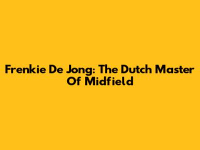 Frenkie De Jong: The Dutch Master Of Midfield