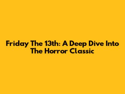 Friday The 13th: A Deep Dive Into The Horror Classic